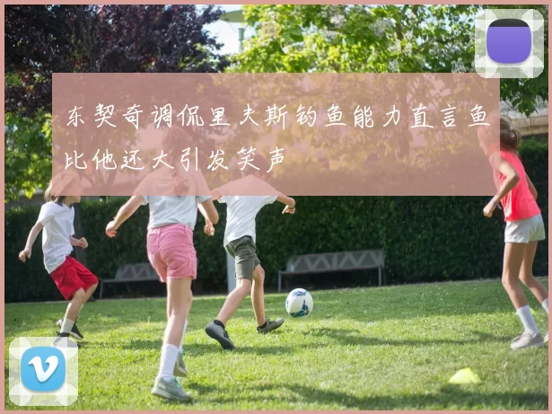 东契奇调侃里夫斯钓鱼能力直言鱼比他还大引发笑声