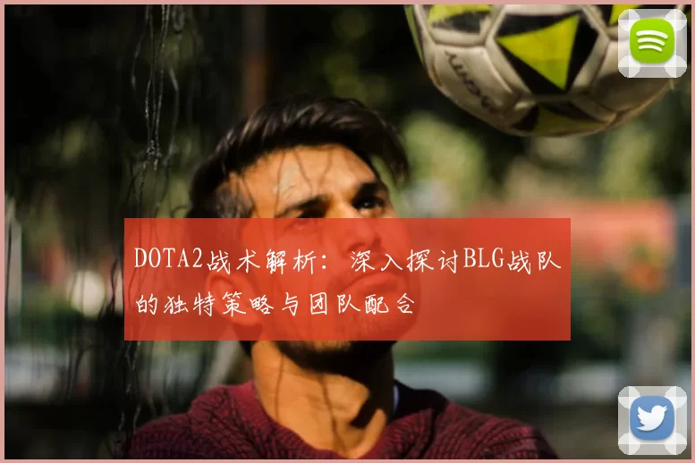 DOTA2战术解析：深入探讨BLG战队的独特策略与团队配合