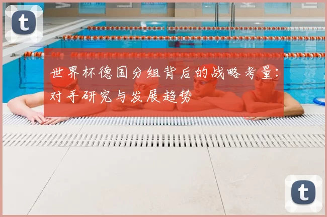 世界杯德国分组背后的战略考量:对手研究与发展趋势