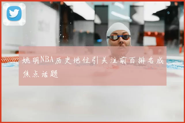 姚明NBA历史地位引关注前百排名成焦点话题