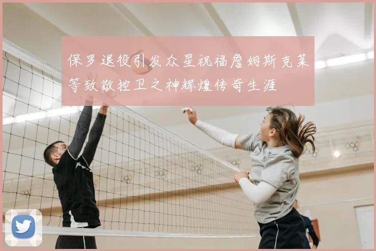 保罗退役引发众星祝福詹姆斯克莱等致敬控卫之神辉煌传奇生涯