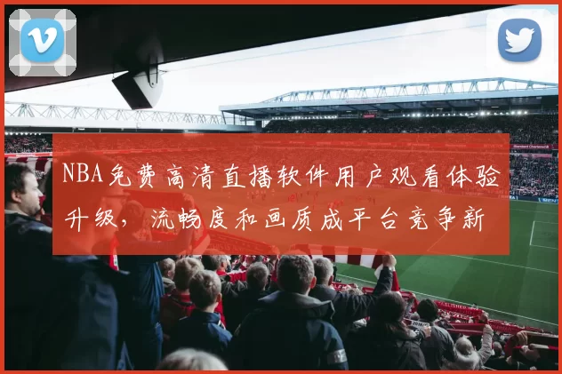 NBA免费高清直播软件用户观看体验升级,流畅度和画质成平台竞争新焦点