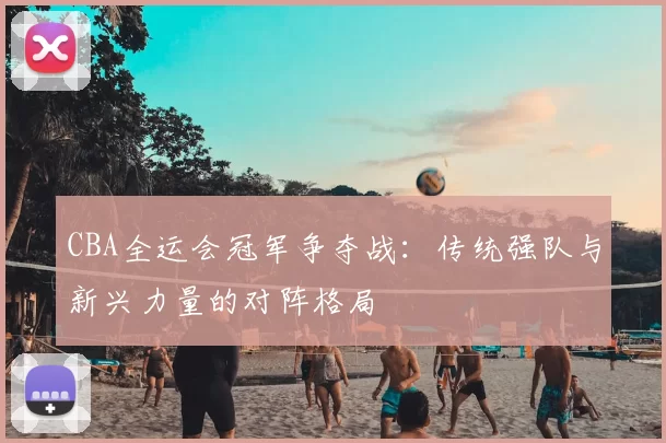 CBA全运会冠军争夺战：传统强队与新兴力量的对阵格局