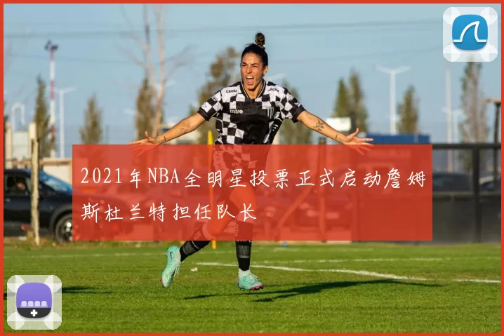 2021年NBA全明星投票正式启动詹姆斯杜兰特担任队长