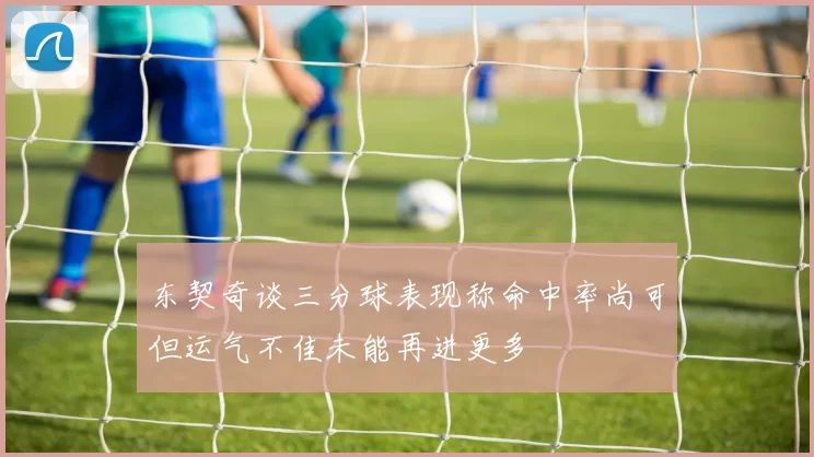 东契奇谈三分球表现称命中率尚可但运气不佳未能再进更多