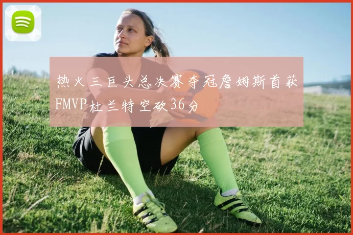 热火三巨头总决赛夺冠詹姆斯首获FMVP杜兰特空砍36分