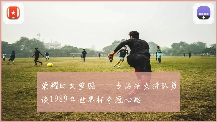 荣耀时刻重现——专访老女排队员谈1989年世界杯夺冠心路