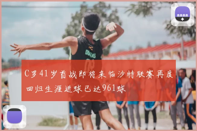 C罗41岁首战即将来临沙特联赛再度回归生涯进球已达961球