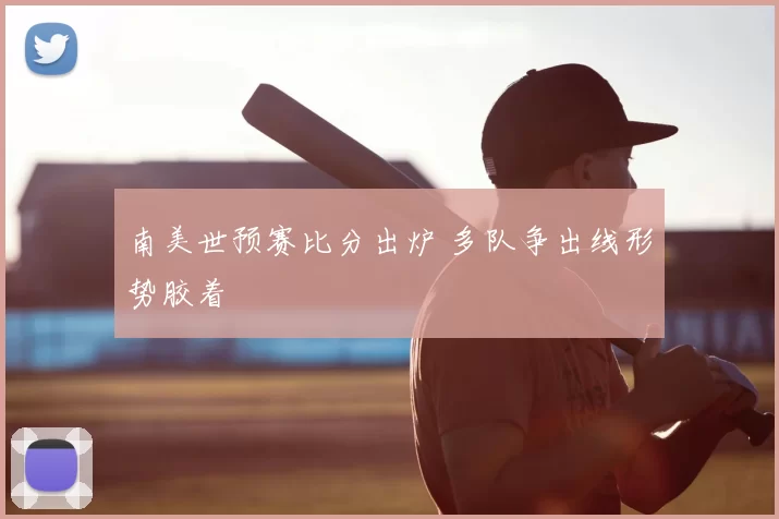 南美世预赛比分出炉 多队争出线形势胶着
