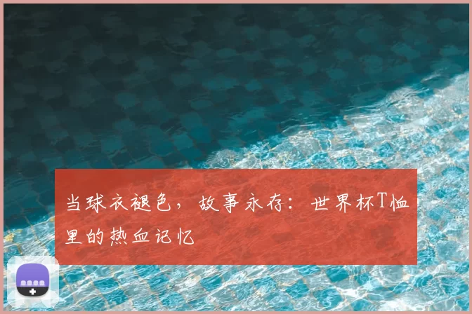 当球衣褪色，故事永存：世界杯T恤里的热血记忆