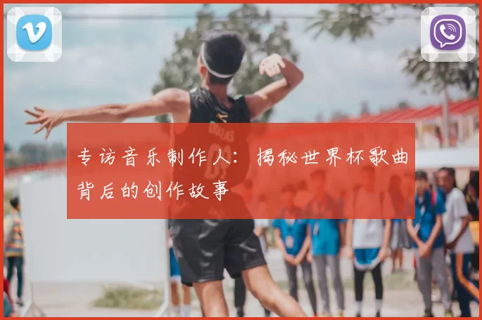 专访音乐制作人：揭秘世界杯歌曲背后的创作故事