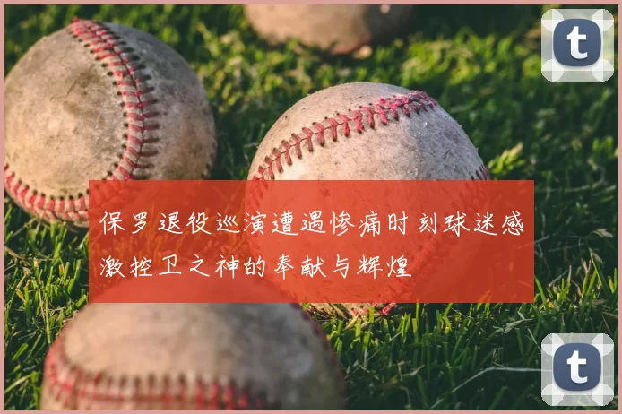 保罗退役巡演遭遇惨痛时刻球迷感激控卫之神的奉献与辉煌