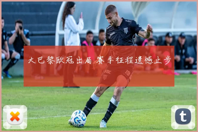 大巴黎欧冠出局 赛季征程遗憾止步