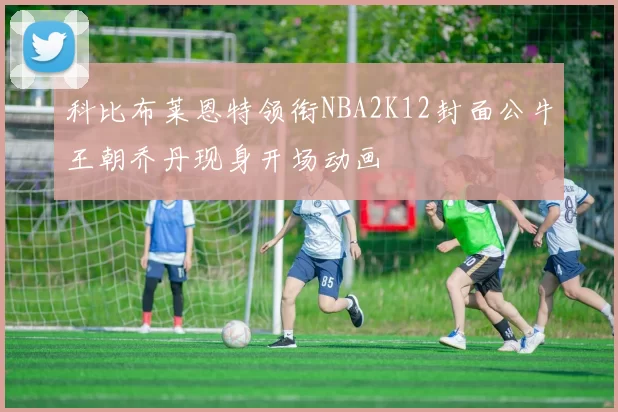 科比布莱恩特领衔NBA2K12封面公牛王朝乔丹现身开场动画