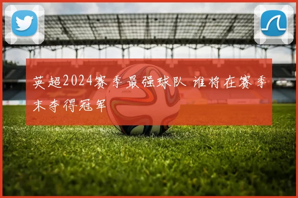 英超2024赛季最强球队 谁将在赛季末夺得冠军