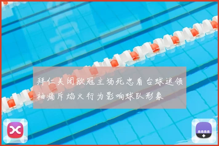 拜仁关闭欧冠主场死忠看台球迷领袖痛斥焰火行为影响球队形象