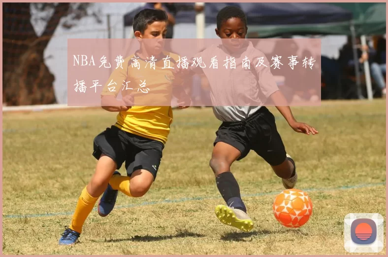 NBA免费高清直播观看指南及赛事转播平台汇总