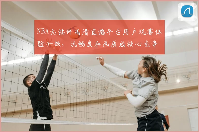 NBA无插件高清直播平台用户观赛体验升级,流畅度和画质成核心竞争力