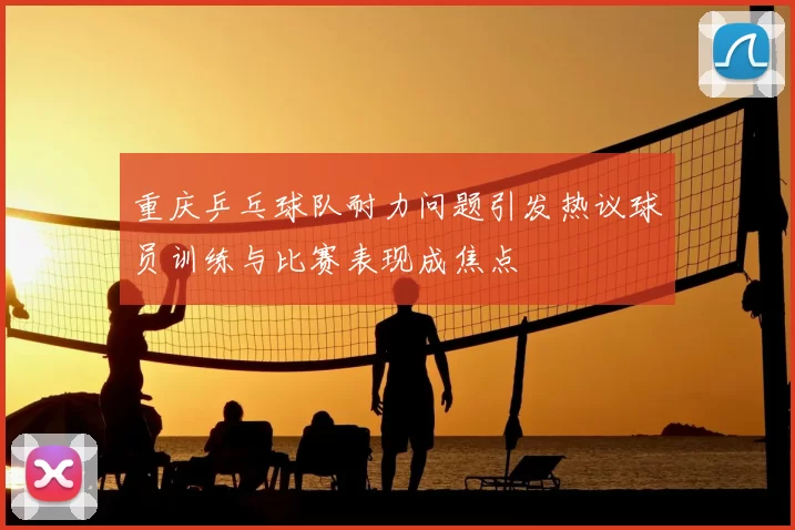 重庆乒乓球队耐力问题引发热议球员训练与比赛表现成焦点