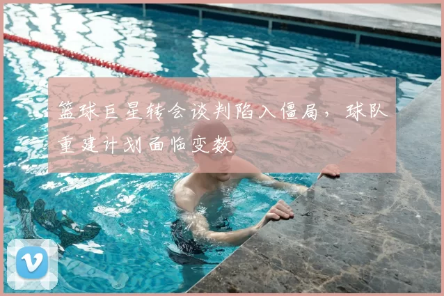 篮球巨星转会谈判陷入僵局,球队重建计划面临变数