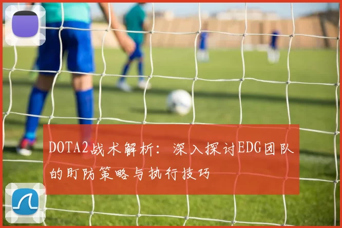 DOTA2战术解析：深入探讨EDG团队的盯防策略与执行技巧