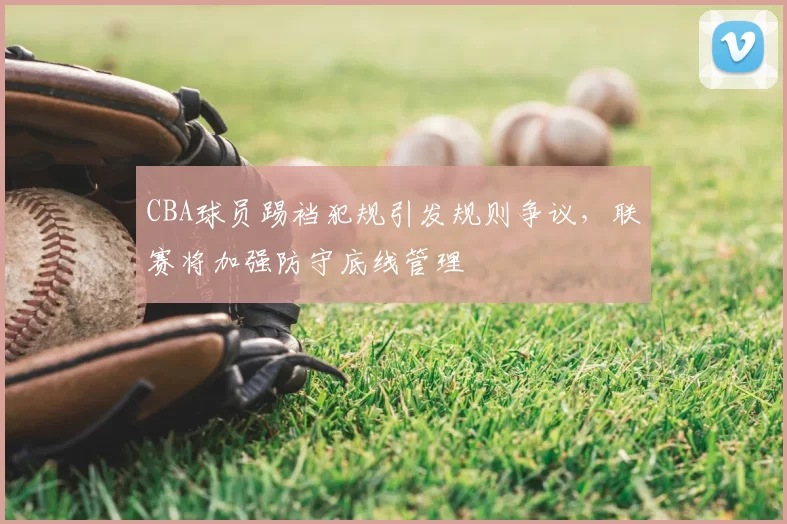CBA球员踢裆犯规引发规则争议,联赛将加强防守底线管理