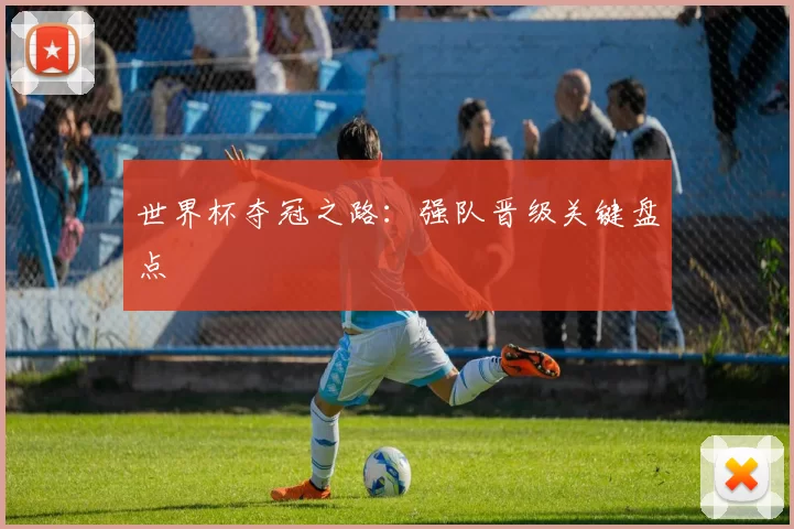 世界杯夺冠之路:强队晋级关键盘点