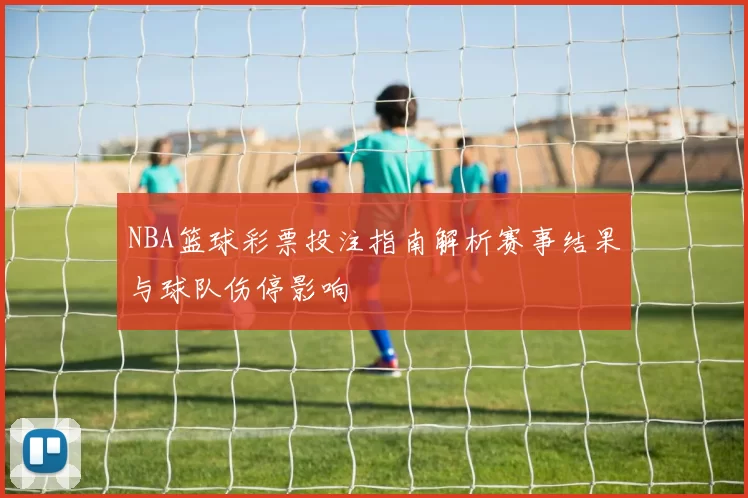 NBA篮球彩票投注指南解析赛事结果与球队伤停影响