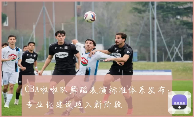 CBA啦啦队舞蹈表演标准体系发布，专业化建设迈入新阶段