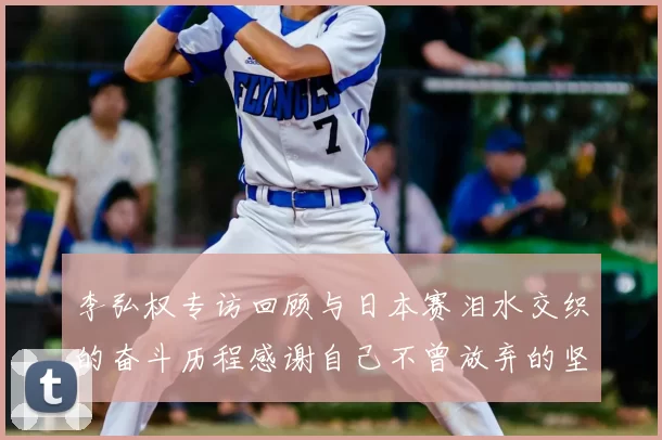 李弘权专访回顾与日本赛泪水交织的奋斗历程感谢自己不曾放弃的坚持