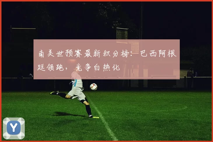 南美世预赛最新积分榜：巴西阿根廷领跑，竞争白热化