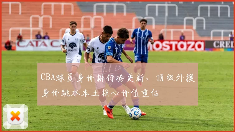 CBA球员身价排行榜更新,顶级外援身价跳水本土核心价值重估