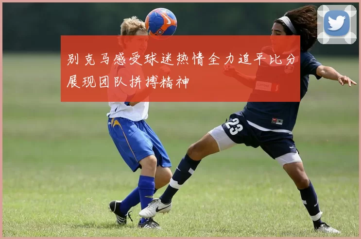 别克马感受球迷热情全力追平比分展现团队拼搏精神