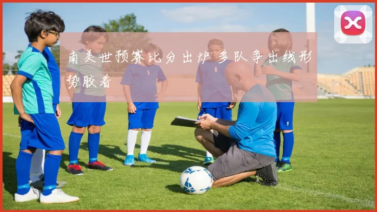 南美世预赛比分出炉 多队争出线形势胶着