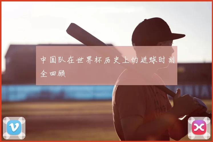 中国队在世界杯历史上的进球时刻全回顾