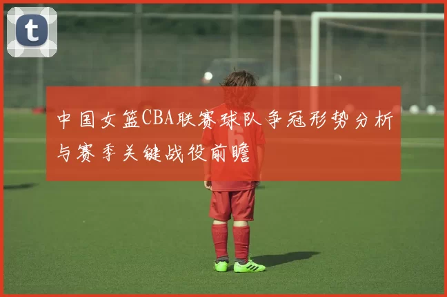 中国女篮CBA联赛球队争冠形势分析与赛季关键战役前瞻