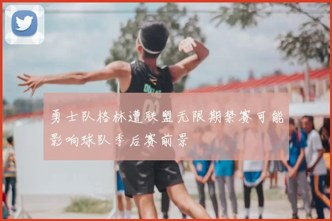勇士队格林遭联盟无限期禁赛可能影响球队季后赛前景