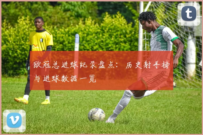 欧冠总进球纪录盘点:历史射手榜与进球数据一览