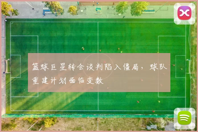 篮球巨星转会谈判陷入僵局,球队重建计划面临变数