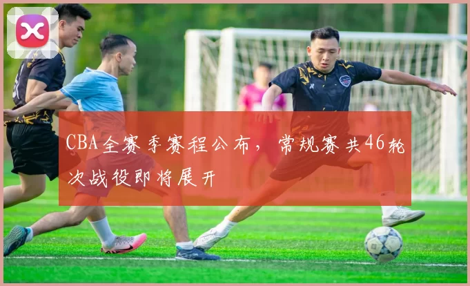 CBA全赛季赛程公布,常规赛共46轮次战役即将展开