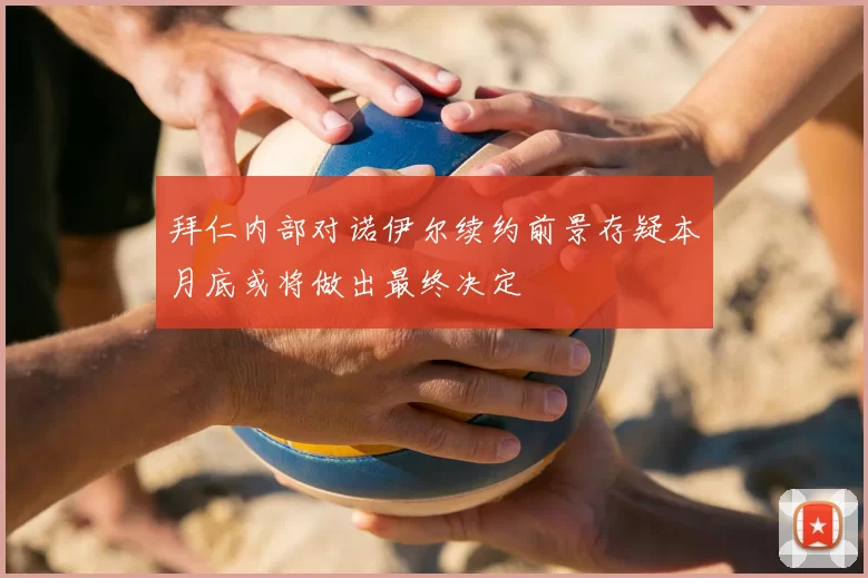 拜仁内部对诺伊尔续约前景存疑本月底或将做出最终决定