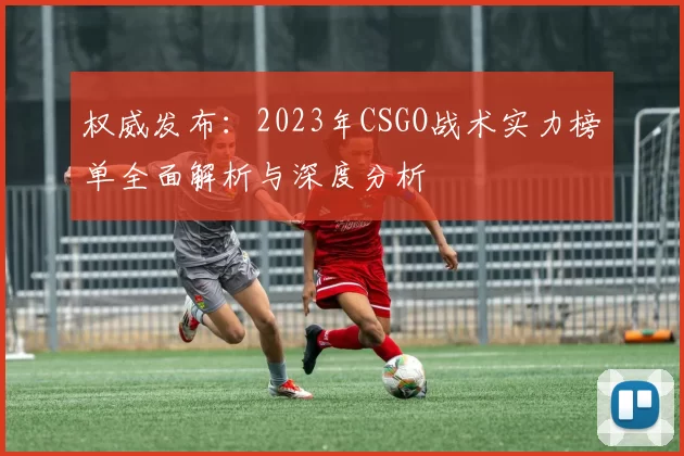 权威发布：2023年CSGO战术实力榜单全面解析与深度分析