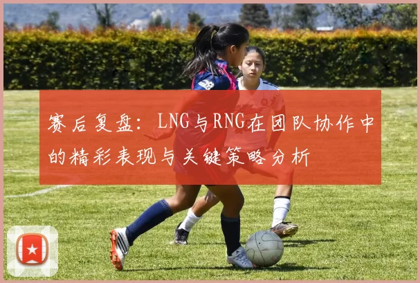 赛后复盘:LNG与RNG在团队协作中的精彩表现与关键策略分析