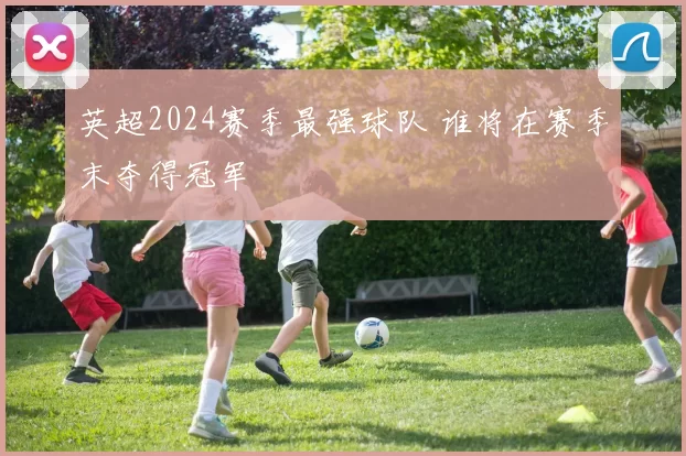 英超2024赛季最强球队 谁将在赛季末夺得冠军