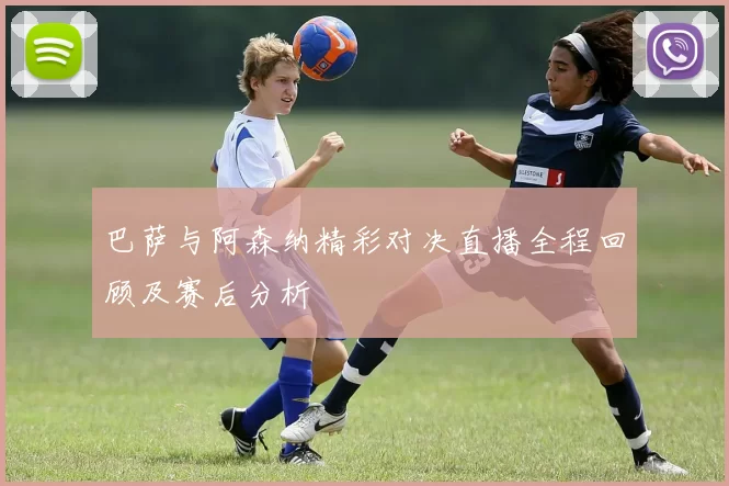 巴萨与阿森纳精彩对决直播全程回顾及赛后分析