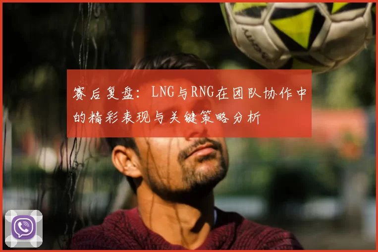 赛后复盘:LNG与RNG在团队协作中的精彩表现与关键策略分析