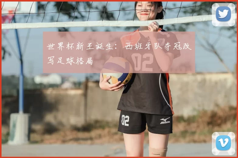 世界杯新王诞生：西班牙队夺冠改写足球格局