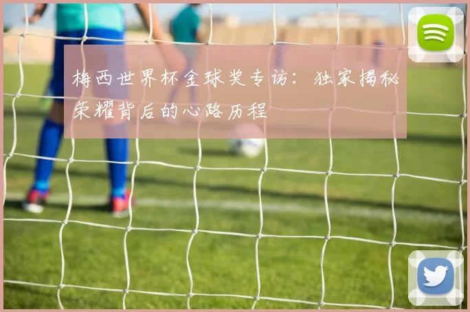 梅西世界杯金球奖专访:独家揭秘荣耀背后的心路历程