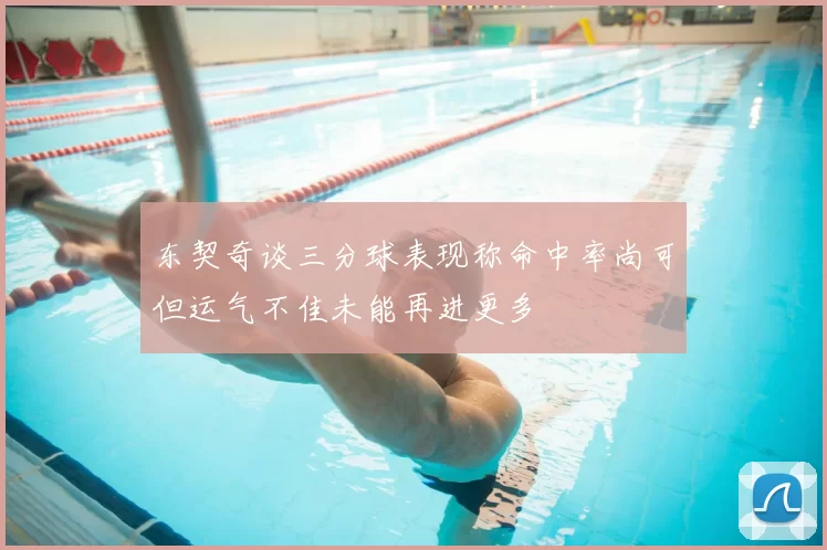 东契奇谈三分球表现称命中率尚可但运气不佳未能再进更多