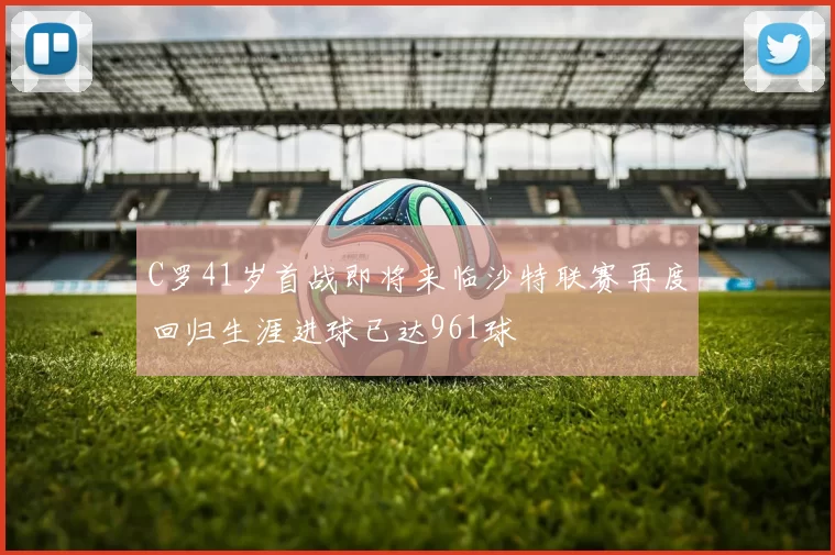 C罗41岁首战即将来临沙特联赛再度回归生涯进球已达961球